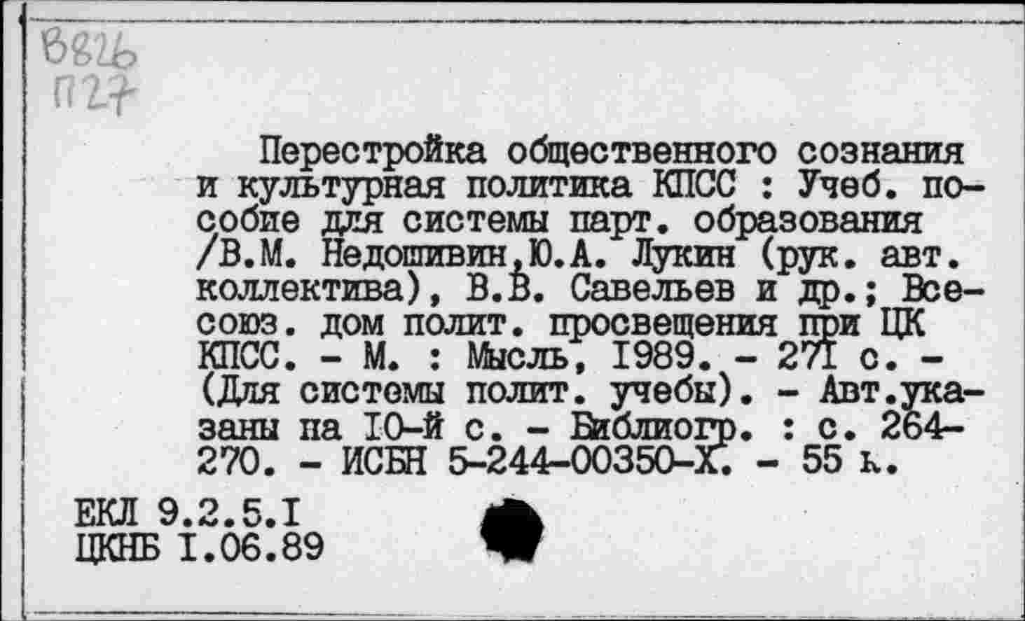 ﻿Перестройка общественного сознания и культурная политика КПСС : Учеб, пособие для системы парт, образования /В.М. Недошивин,Ю.А. Лукин (рук. авт. коллектива), В.В. Савельев и др.; Все-союз. дом полит, просвещения при ЦК КПСС. - М. : Мысль, 1989. - 271 с. -(Для системы полит, учебы). - Авт.указаны па 10-й с. - Библиогр. : с. 264-270. - ИСБН 5-244-00350-Х. - 55 к.
ЕКЛ 9.2.5.1	А
ЦКНБ 1.06.89	Ж